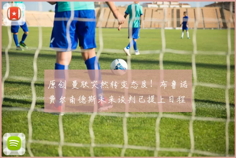 原创 曼联突然转变态度！布鲁诺・费尔南德斯未来谈判已提上日程