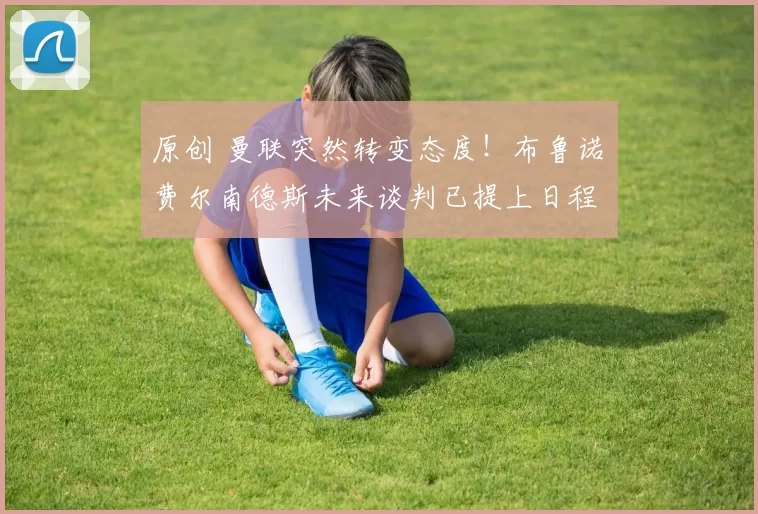 原创 曼联突然转变态度！布鲁诺・费尔南德斯未来谈判已提上日程