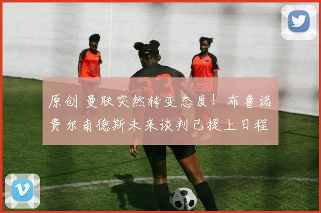 原创 曼联突然转变态度！布鲁诺・费尔南德斯未来谈判已提上日程