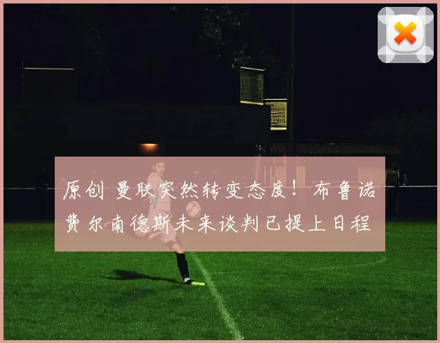 原创 曼联突然转变态度！布鲁诺・费尔南德斯未来谈判已提上日程