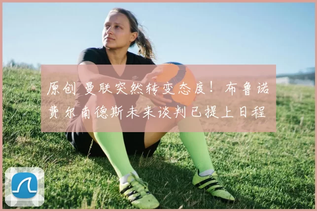 原创 曼联突然转变态度!布鲁诺・费尔南德斯未来谈判已提上日程