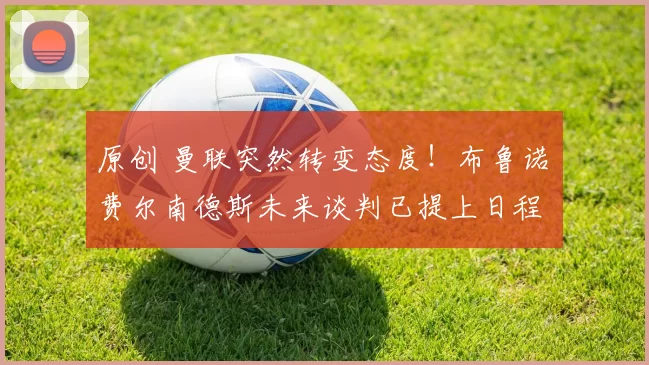 原创 曼联突然转变态度！布鲁诺・费尔南德斯未来谈判已提上日程