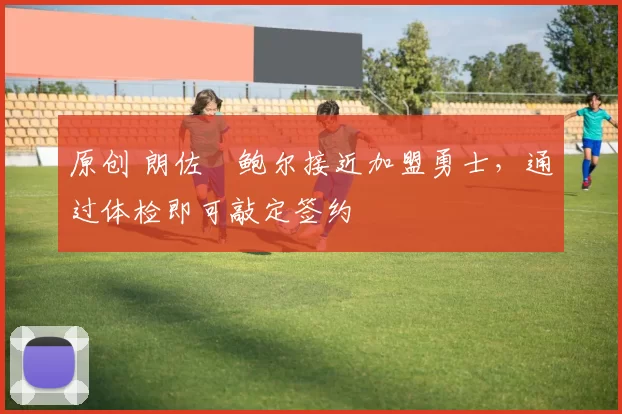 原创 朗佐・鲍尔接近加盟勇士，通过体检即可敲定签约