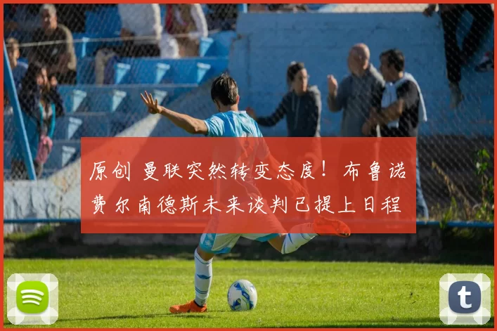 原创 曼联突然转变态度！布鲁诺・费尔南德斯未来谈判已提上日程