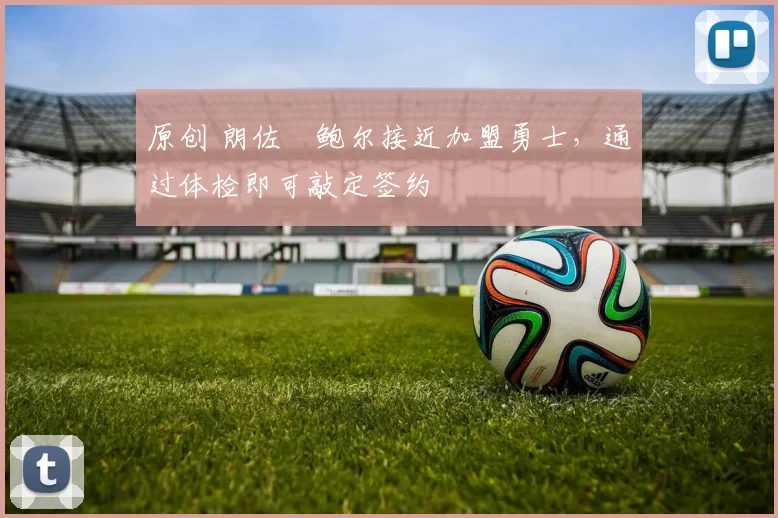 原创 朗佐・鲍尔接近加盟勇士，通过体检即可敲定签约