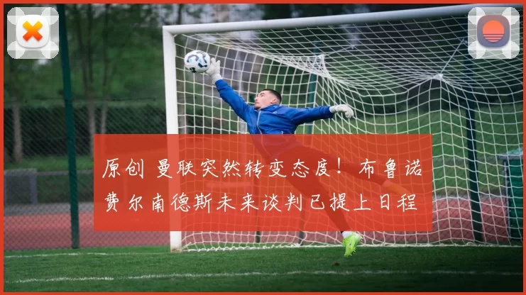 原创 曼联突然转变态度！布鲁诺・费尔南德斯未来谈判已提上日程