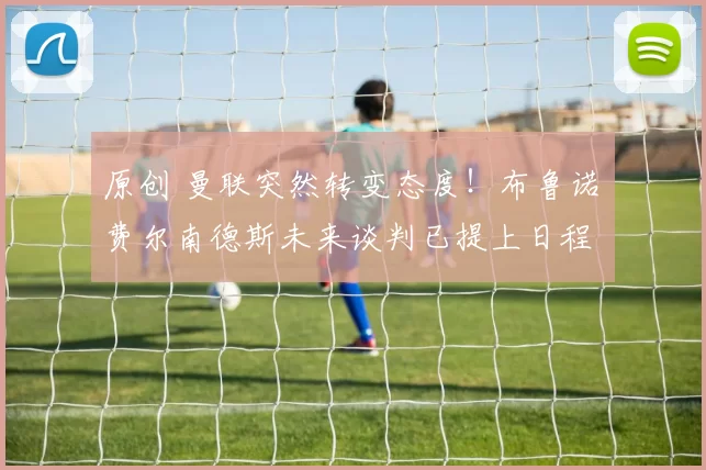 原创 曼联突然转变态度！布鲁诺・费尔南德斯未来谈判已提上日程