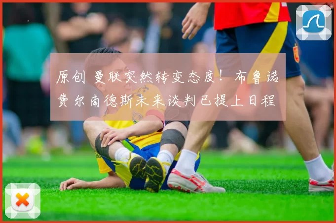 原创 曼联突然转变态度！布鲁诺・费尔南德斯未来谈判已提上日程