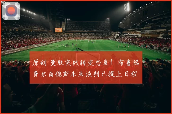 原创 曼联突然转变态度！布鲁诺・费尔南德斯未来谈判已提上日程