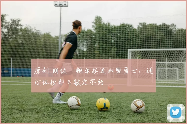 原创 朗佐・鲍尔接近加盟勇士，通过体检即可敲定签约