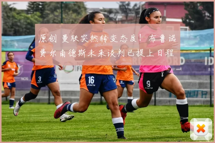 原创 曼联突然转变态度！布鲁诺・费尔南德斯未来谈判已提上日程