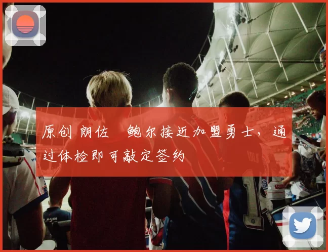 原创 朗佐・鲍尔接近加盟勇士，通过体检即可敲定签约