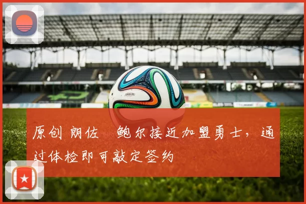 原创 朗佐・鲍尔接近加盟勇士，通过体检即可敲定签约