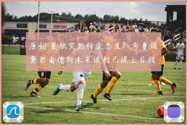 原创 曼联突然转变态度！布鲁诺・费尔南德斯未来谈判已提上日程