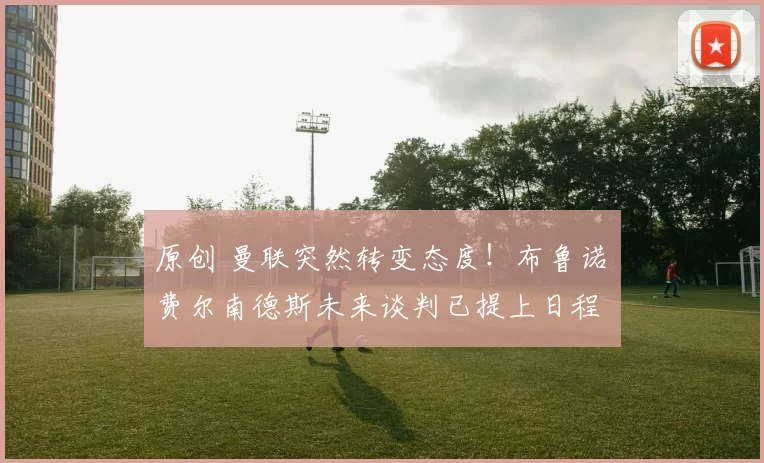 原创 曼联突然转变态度！布鲁诺・费尔南德斯未来谈判已提上日程