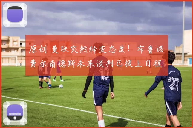 原创 曼联突然转变态度！布鲁诺・费尔南德斯未来谈判已提上日程