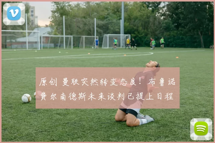 原创 曼联突然转变态度！布鲁诺・费尔南德斯未来谈判已提上日程