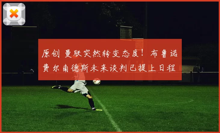 原创 曼联突然转变态度！布鲁诺・费尔南德斯未来谈判已提上日程