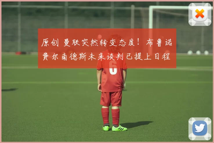 原创 曼联突然转变态度！布鲁诺・费尔南德斯未来谈判已提上日程