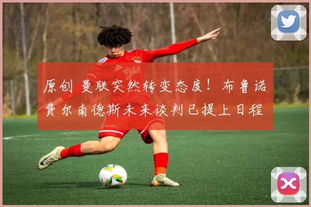 原创 曼联突然转变态度！布鲁诺・费尔南德斯未来谈判已提上日程