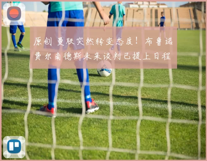 原创 曼联突然转变态度！布鲁诺・费尔南德斯未来谈判已提上日程