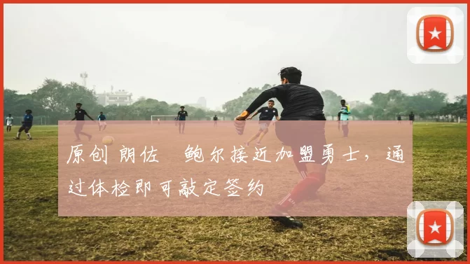 原创 朗佐・鲍尔接近加盟勇士，通过体检即可敲定签约