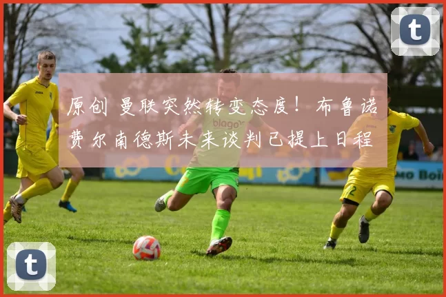 原创 曼联突然转变态度！布鲁诺・费尔南德斯未来谈判已提上日程