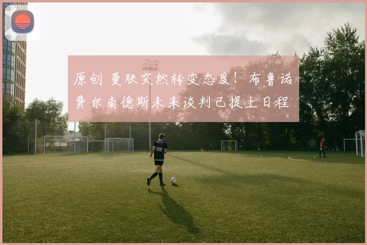 原创 曼联突然转变态度！布鲁诺・费尔南德斯未来谈判已提上日程