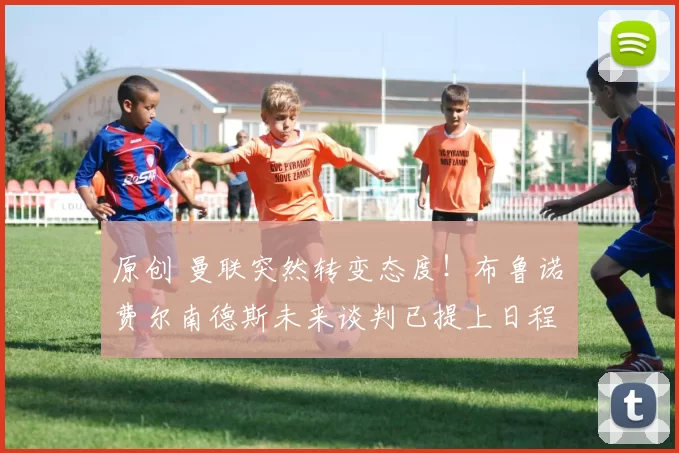 原创 曼联突然转变态度！布鲁诺・费尔南德斯未来谈判已提上日程