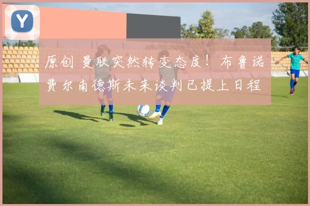 原创 曼联突然转变态度！布鲁诺・费尔南德斯未来谈判已提上日程