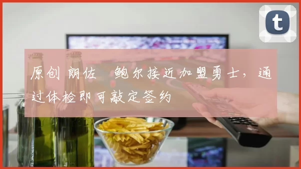 原创 朗佐・鲍尔接近加盟勇士，通过体检即可敲定签约