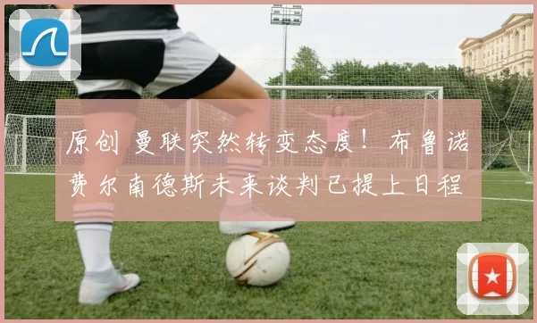 原创 曼联突然转变态度！布鲁诺・费尔南德斯未来谈判已提上日程