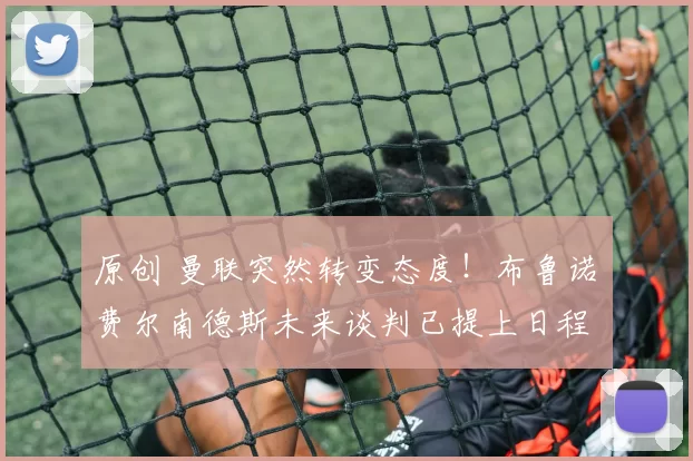 原创 曼联突然转变态度！布鲁诺・费尔南德斯未来谈判已提上日程