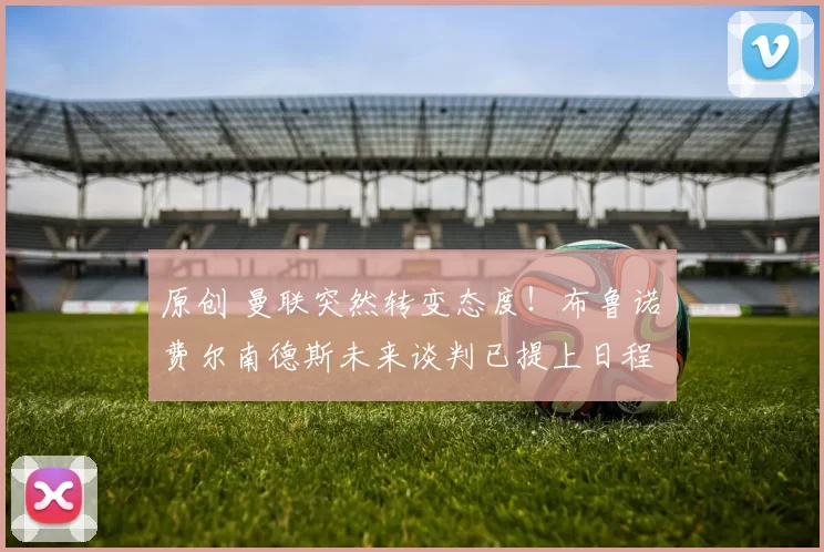 原创 曼联突然转变态度！布鲁诺・费尔南德斯未来谈判已提上日程