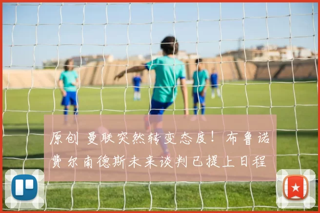 原创 曼联突然转变态度！布鲁诺・费尔南德斯未来谈判已提上日程