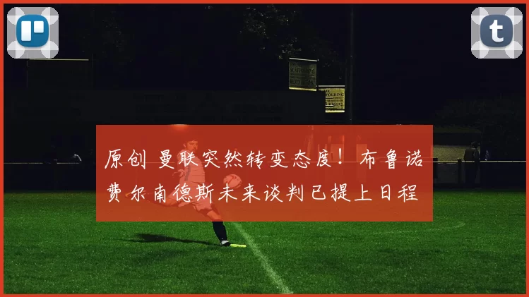 原创 曼联突然转变态度！布鲁诺・费尔南德斯未来谈判已提上日程