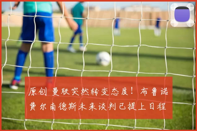 原创 曼联突然转变态度！布鲁诺・费尔南德斯未来谈判已提上日程