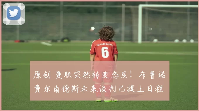 原创 曼联突然转变态度！布鲁诺・费尔南德斯未来谈判已提上日程