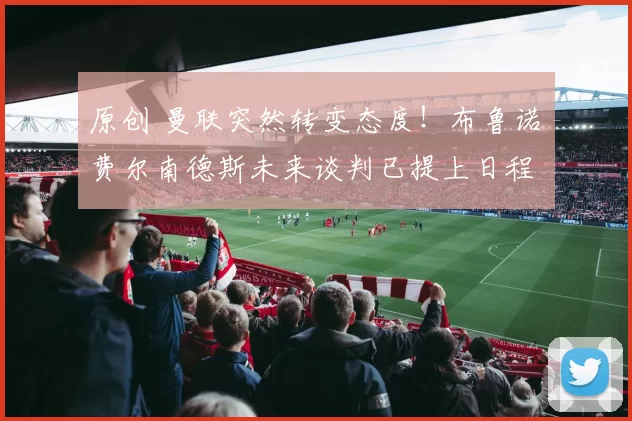 原创 曼联突然转变态度！布鲁诺・费尔南德斯未来谈判已提上日程