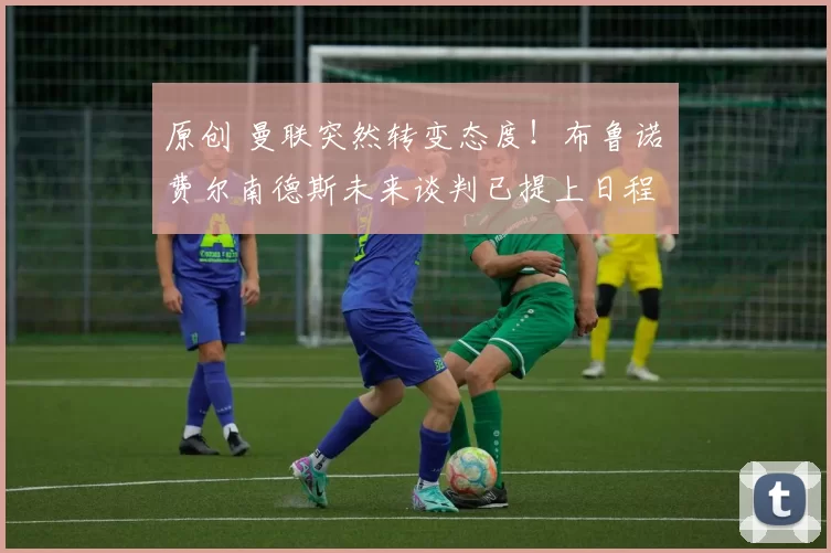 原创 曼联突然转变态度！布鲁诺・费尔南德斯未来谈判已提上日程