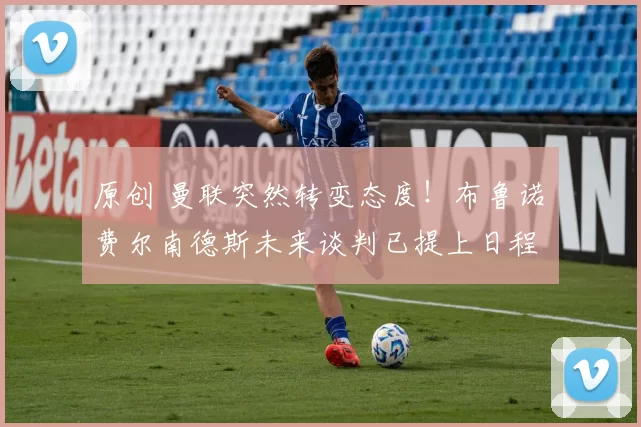 原创 曼联突然转变态度！布鲁诺・费尔南德斯未来谈判已提上日程