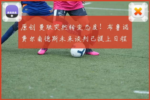 原创 曼联突然转变态度！布鲁诺・费尔南德斯未来谈判已提上日程