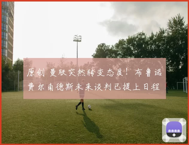 原创 曼联突然转变态度！布鲁诺・费尔南德斯未来谈判已提上日程