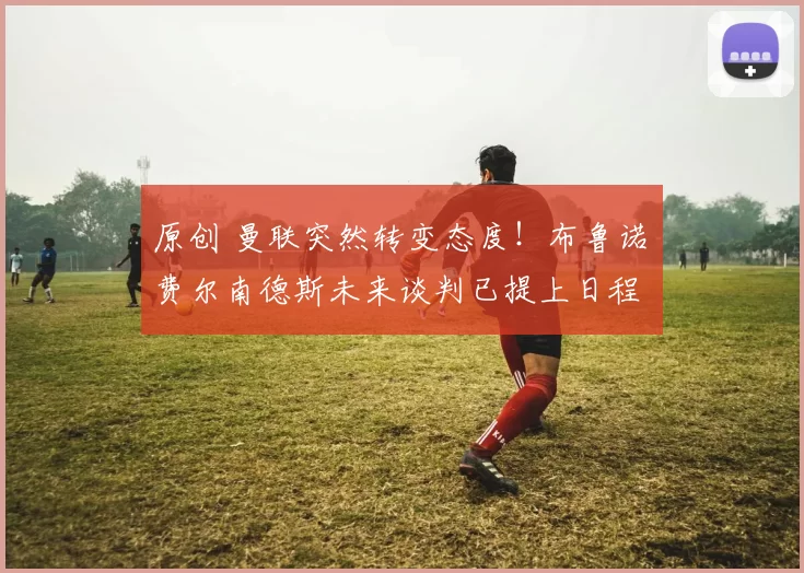 原创 曼联突然转变态度！布鲁诺・费尔南德斯未来谈判已提上日程