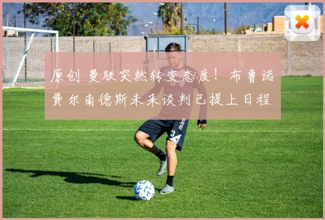 原创 曼联突然转变态度！布鲁诺・费尔南德斯未来谈判已提上日程