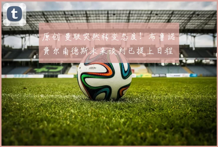 原创 曼联突然转变态度！布鲁诺・费尔南德斯未来谈判已提上日程