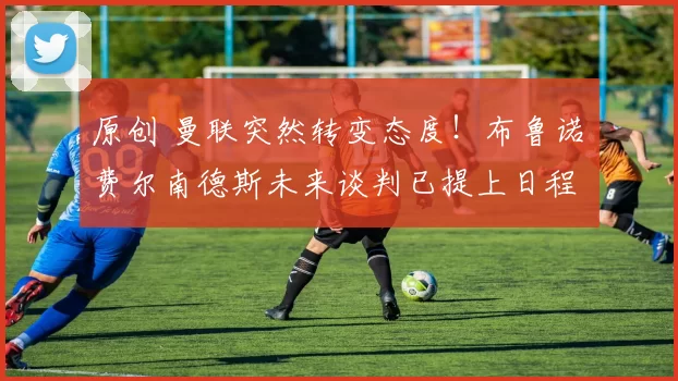 原创 曼联突然转变态度！布鲁诺・费尔南德斯未来谈判已提上日程