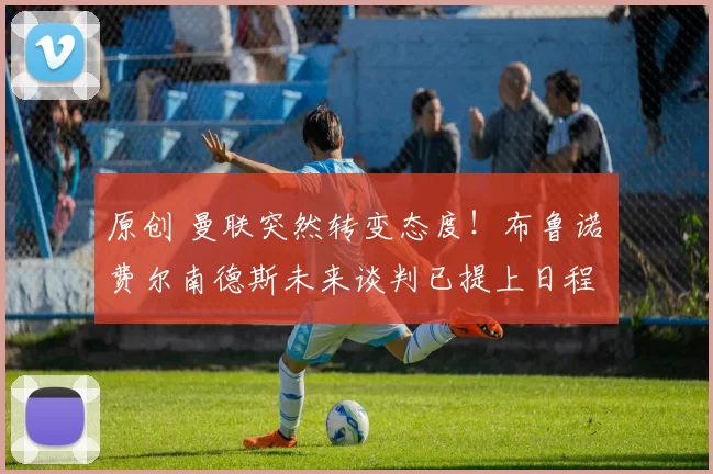 原创 曼联突然转变态度！布鲁诺・费尔南德斯未来谈判已提上日程