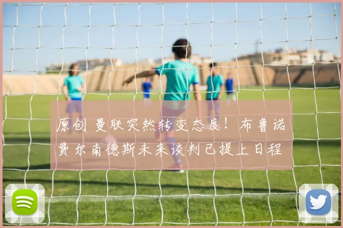 原创 曼联突然转变态度！布鲁诺・费尔南德斯未来谈判已提上日程