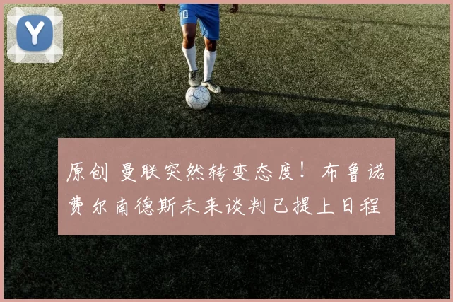 原创 曼联突然转变态度！布鲁诺・费尔南德斯未来谈判已提上日程